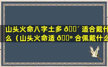 山头火命八字土多 🐴 适合戴什么（山头火命适 🌺 合佩戴什么首饰招财）